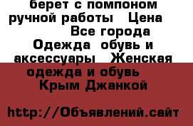 берет с помпоном ручной работы › Цена ­ 2 000 - Все города Одежда, обувь и аксессуары » Женская одежда и обувь   . Крым,Джанкой